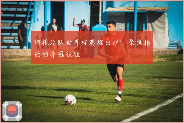 阿根廷队世界杯赛程出炉：聚焦梅西的夺冠征程